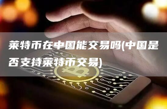 莱特币在中国能交易吗 - 中国是否支持莱特币交易